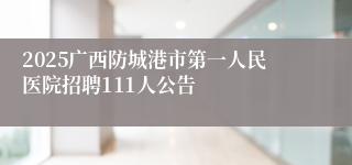 2025广西防城港市第一人民医院招聘111人公告