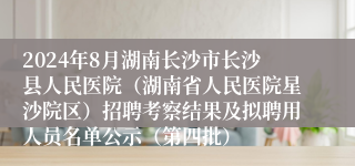 2024年8月湖南长沙市长沙县人民医院（湖南省人民医院星沙院区）招聘考察结果及拟聘用人员名单公示（第四批）