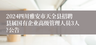 2024四川雅安市天全县招聘县属国有企业高级管理人员3人?公告