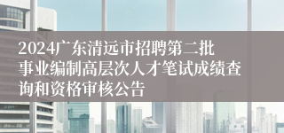 2024广东清远市招聘第二批事业编制高层次人才笔试成绩查询和资格审核公告