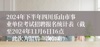 2024年下半年四川乐山市事业单位考试招聘报名统计表（截至2024年11月6日16点，此次为最后一次公布）