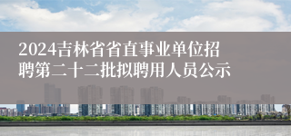 2024吉林省省直事业单位招聘第二十二批拟聘用人员公示