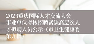 2023重庆国际人才交流大会事业单位考核招聘紧缺高层次人才拟聘人员公示（市卫生健康委第九批）