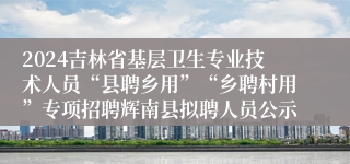 2024吉林省基层卫生专业技术人员“县聘乡用”“乡聘村用”专项招聘辉南县拟聘人员公示