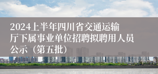 2024上半年四川省交通运输厅下属事业单位招聘拟聘用人员公示（第五批）