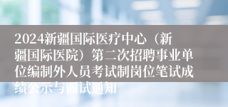 2024新疆国际医疗中心（新疆国际医院）第二次招聘事业单位编制外人员考试制岗位笔试成绩公示与面试通知