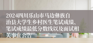 2024四川乐山市马边彝族自治县大学生乡村医生笔试成绩、笔试成绩最低分数线以及面试相关事宜公告