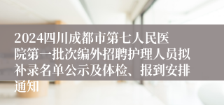 2024四川成都市第七人民医院第一批次编外招聘护理人员拟补录名单公示及体检、报到安排通知