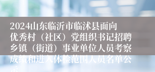 2024山东临沂市临沭县面向优秀村（社区）党组织书记招聘乡镇（街道）事业单位人员考察成绩和进入体检范围人员名单公示