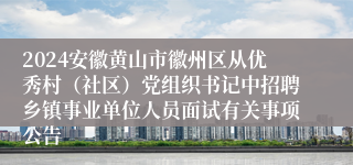 2024安徽黄山市徽州区从优秀村（社区）党组织书记中招聘乡镇事业单位人员面试有关事项公告