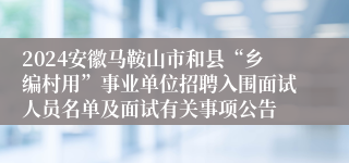 2024安徽马鞍山市和县“乡编村用”事业单位招聘入围面试人员名单及面试有关事项公告