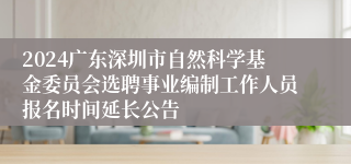 2024广东深圳市自然科学基金委员会选聘事业编制工作人员报名时间延长公告