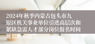 2024年秋季内蒙古包头市九原区机关事业单位引进高层次和紧缺急需人才部分岗位报名时间延长补充公告