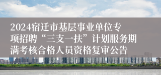 2024宿迁市基层事业单位专项招聘“三支一扶”计划服务期满考核合格人员资格复审公告