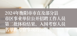 2024年衡阳市市直及部分县市区事业单位公开招聘工作人员第二批体检结果、入围考察人员名单和考察事项的公告