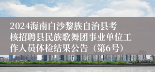 2024海南白沙黎族自治县考核招聘县民族歌舞团事业单位工作人员体检结果公告（第6号）