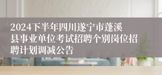 2024下半年四川遂宁市蓬溪县事业单位考试招聘个别岗位招聘计划调减公告