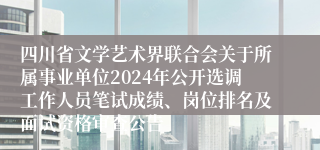 四川省文学艺术界联合会关于所属事业单位2024年公开选调工作人员笔试成绩、岗位排名及面试资格审查公告