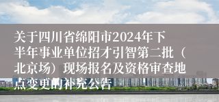 关于四川省绵阳市2024年下半年事业单位招才引智第二批（北京场）现场报名及资格审查地点变更的补充公告