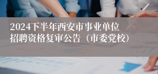 2024下半年西安市事业单位招聘资格复审公告（市委党校）