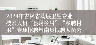 2024年吉林省基层卫生专业技术人员“县聘乡用”“乡聘村用”专项招聘辉南县拟聘人员公示