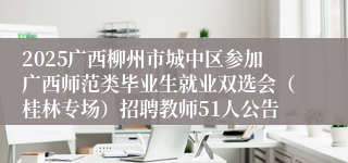 2025广西柳州市城中区参加广西师范类毕业生就业双选会（桂林专场）招聘教师51人公告