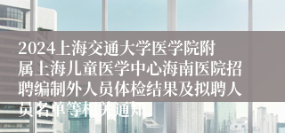 2024上海交通大学医学院附属上海儿童医学中心海南医院招聘编制外人员体检结果及拟聘人员名单等相关通知