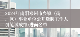 2024年南阳邓州市乡镇（街、区）事业单位公开选聘工作人员笔试成绩/进面名单