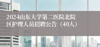 2024山东大学第二医院北院区护理人员招聘公告（40人）