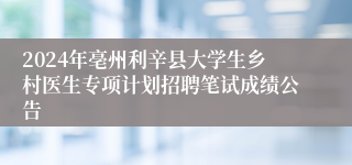 2024年亳州利辛县大学生乡村医生专项计划招聘笔试成绩公告