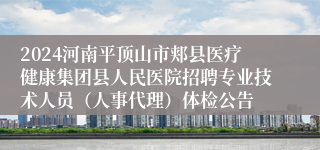 2024河南平顶山市郏县医疗健康集团县人民医院招聘专业技术人员（人事代理）体检公告