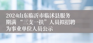 2024山东临沂市临沭县服务期满 “三支一扶”人员拟招聘为事业单位人员公示