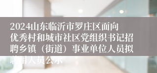 2024山东临沂市罗庄区面向优秀村和城市社区党组织书记招聘乡镇（街道）事业单位人员拟聘用人员公示