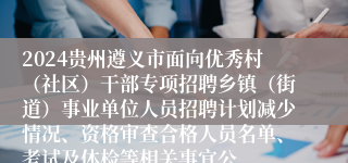 2024贵州遵义市面向优秀村（社区）干部专项招聘乡镇（街道）事业单位人员招聘计划减少情况、资格审查合格人员名单、考试及体检等相关事宜公