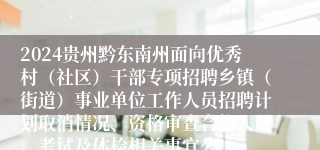 2024贵州黔东南州面向优秀村（社区）干部专项招聘乡镇（街道）事业单位工作人员招聘计划取消情况、资格审查合格人员、考试及体检相关事宜公