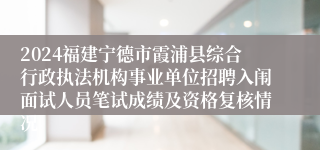 2024福建宁德市霞浦县综合行政执法机构事业单位招聘入闱面试人员笔试成绩及资格复核情况