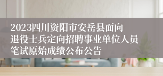 2023四川资阳市安岳县面向退役士兵定向招聘事业单位人员笔试原始成绩公布公告