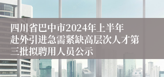 四川省巴中市2024年上半年赴外引进急需紧缺高层次人才第三批拟聘用人员公示