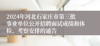 2024年河北石家庄市第三批事业单位公开招聘面试成绩和体检、考察安排的通告