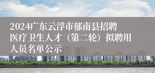 2024广东云浮市郁南县招聘医疗卫生人才（第二轮）拟聘用人员名单公示