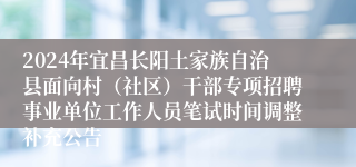 2024年宜昌长阳土家族自治县面向村（社区）干部专项招聘事业单位工作人员笔试时间调整补充公告