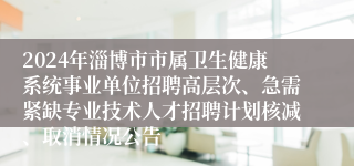 2024年淄博市市属卫生健康系统事业单位招聘高层次、急需紧缺专业技术人才招聘计划核减、取消情况公告