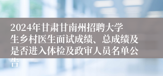 2024年甘肃甘南州招聘大学生乡村医生面试成绩、总成绩及是否进入体检及政审人员名单公告