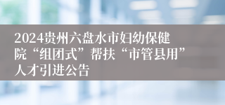 2024贵州六盘水市妇幼保健院“组团式”帮扶“市管县用”人才引进公告