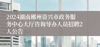 2024湖南郴州资兴市政务服务中心大厅咨询导办人员招聘2人公告