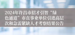 2024年许昌市招才引智“绿色通道”市直事业单位引进高层次和急需紧缺人才考察结果公告