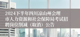 2024下半年四川凉山州会理市人力资源和社会保障局考试招聘岗位削减（取消）公告