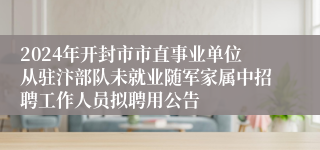 2024年开封市市直事业单位从驻汴部队未就业随军家属中招聘工作人员拟聘用公告