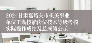 2024甘肃嘉峪关市机关事业单位工勤技能岗位技术等级考核实际操作成绩及总成绩公示