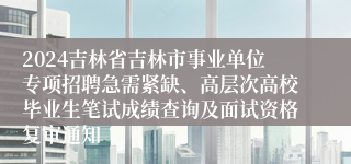 2024吉林省吉林市事业单位专项招聘急需紧缺、高层次高校毕业生笔试成绩查询及面试资格复审通知